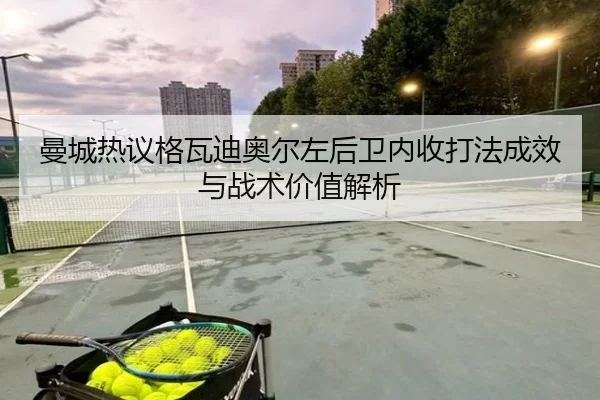 曼城热议格瓦迪奥尔左后卫内收打法成效与战术价值解析
